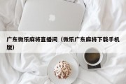 广东微乐麻将直播间（微乐广东麻将下载手机版）