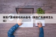 微乐广东麻将欢欢抖音号（微乐广东麻将怎么玩）